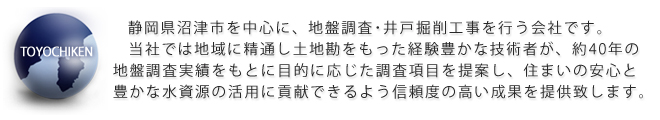 静岡県沼津市を中心に、地盤調査・井戸掘削工事を行う会社です。
当社では地域に精通し土地勘をもった経験豊かな技術者が、40年の地盤調査実績をもとに目的に応じた調査項目を提案し、住まいの安心と豊かな水資源の活用に貢献できるよう信頼度の高い成果を提供致します。